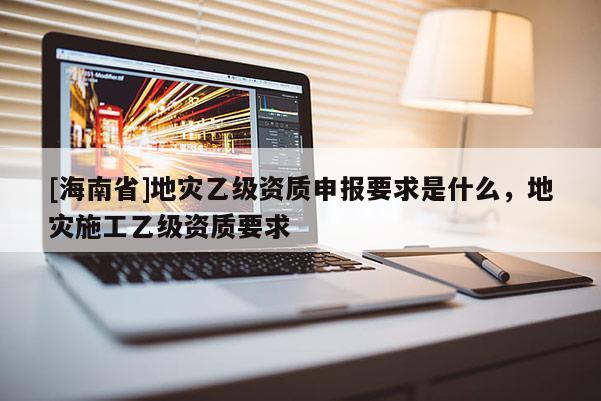 [海南省]地災乙級資質申報要求是什么，地災施工乙級資質要求