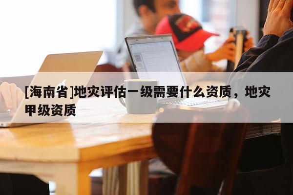 [海南省]地災評估一級需要什么資質，地災甲級資質