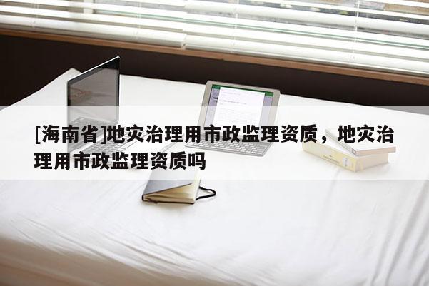 [海南省]地災治理用市政監理資質，地災治理用市政監理資質嗎
