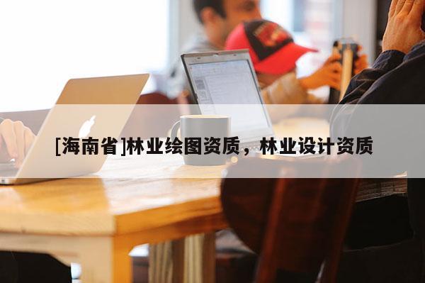 [海南省]林業(yè)繪圖資質(zhì)，林業(yè)設(shè)計資質(zhì)