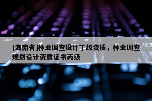 [海南省]林業(yè)調(diào)查設(shè)計(jì)丁級資質(zhì)，林業(yè)調(diào)查規(guī)劃設(shè)計(jì)資質(zhì)證書丙級
