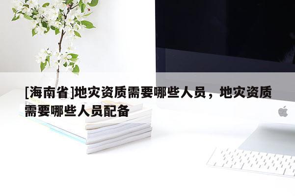 [海南省]地災(zāi)資質(zhì)需要哪些人員，地災(zāi)資質(zhì)需要哪些人員配備