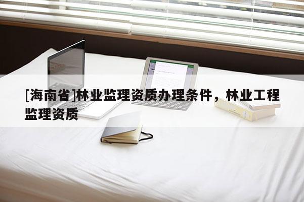 [海南省]林業監理資質辦理條件，林業工程監理資質
