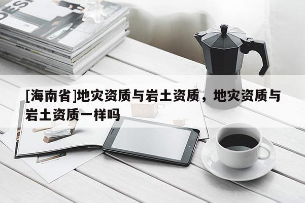 [海南省]地災資質與巖土資質，地災資質與巖土資質一樣嗎
