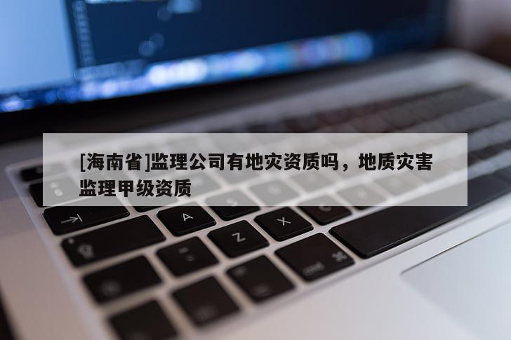 [海南省]監(jiān)理公司有地災(zāi)資質(zhì)嗎，地質(zhì)災(zāi)害監(jiān)理甲級(jí)資質(zhì)
