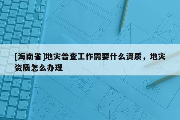[海南省]地災(zāi)普查工作需要什么資質(zhì)，地災(zāi)資質(zhì)怎么辦理