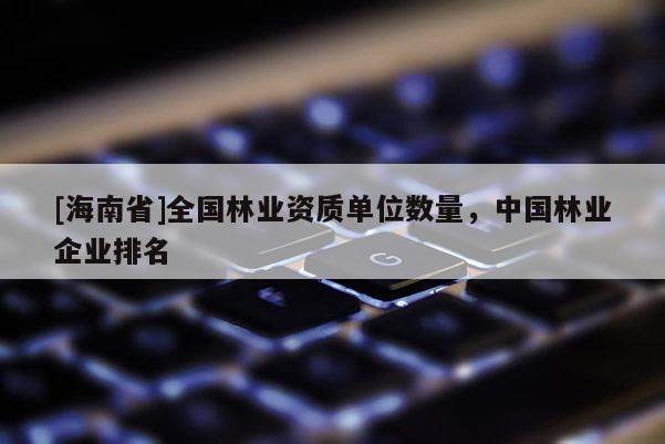 [海南省]全國林業資質單位數量，中國林業企業排名