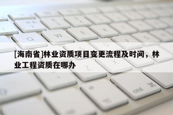 [海南省]林業資質項目變更流程及時間，林業工程資質在哪辦
