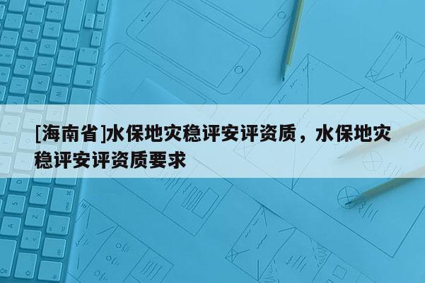 [海南省]水保地災(zāi)穩(wěn)評(píng)安評(píng)資質(zhì)，水保地災(zāi)穩(wěn)評(píng)安評(píng)資質(zhì)要求