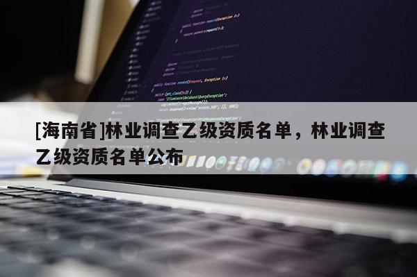 [海南省]林業(yè)調(diào)查乙級資質(zhì)名單，林業(yè)調(diào)查乙級資質(zhì)名單公布