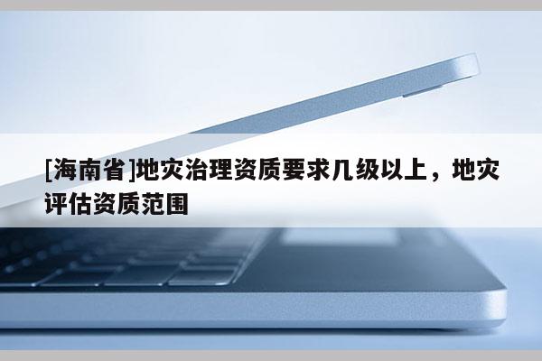 [海南省]地災治理資質要求幾級以上，地災評估資質范圍
