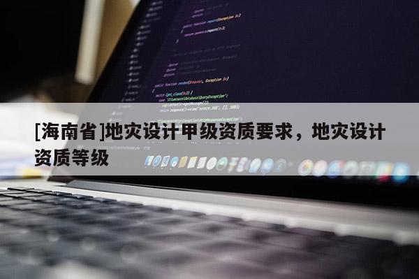 [海南省]地災設計甲級資質要求，地災設計資質等級