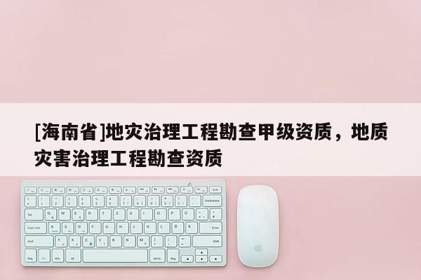 [海南省]地災治理工程勘查甲級資質，地質災害治理工程勘查資質