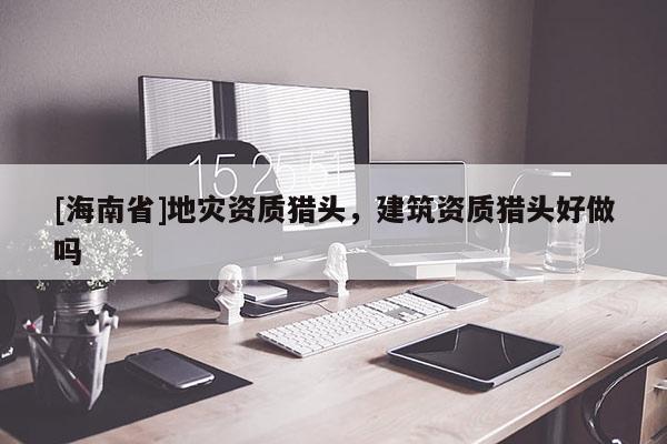 [海南省]地災(zāi)資質(zhì)獵頭，建筑資質(zhì)獵頭好做嗎