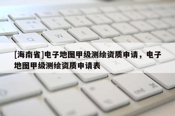 [海南省]電子地圖甲級測繪資質申請，電子地圖甲級測繪資質申請表