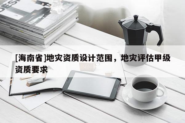 [海南省]地災資質設計范圍，地災評估甲級資質要求