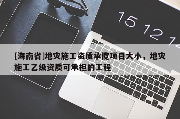 [海南省]地災(zāi)施工資質(zhì)承攬項(xiàng)目大小，地災(zāi)施工乙級(jí)資質(zhì)可承擔(dān)的工程