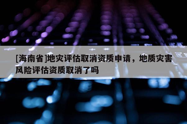 [海南省]地災評估取消資質申請，地質災害風險評估資質取消了嗎