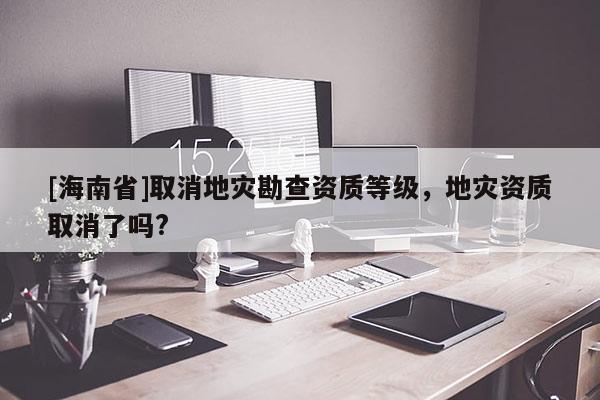 [海南省]取消地災勘查資質等級，地災資質取消了嗎?