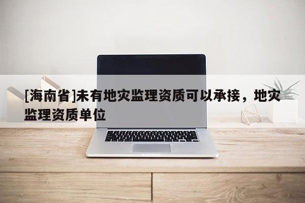 [海南省]未有地災(zāi)監(jiān)理資質(zhì)可以承接，地災(zāi)監(jiān)理資質(zhì)單位