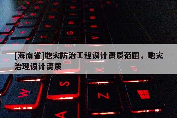 [海南省]地災(zāi)防治工程設(shè)計(jì)資質(zhì)范圍，地災(zāi)治理設(shè)計(jì)資質(zhì)