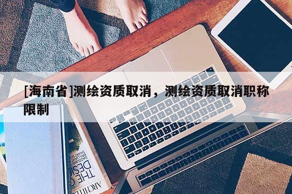 [海南省]測繪資質取消，測繪資質取消職稱限制