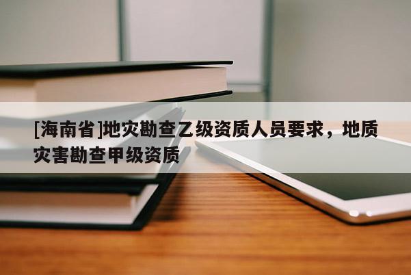 [海南省]地災勘查乙級資質人員要求，地質災害勘查甲級資質