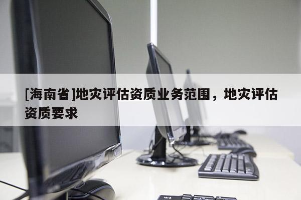 [海南省]地災評估資質業務范圍，地災評估資質要求