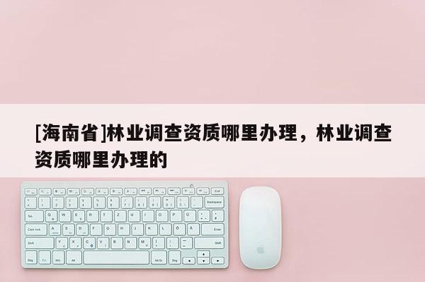 [海南省]林業(yè)調(diào)查資質(zhì)哪里辦理，林業(yè)調(diào)查資質(zhì)哪里辦理的