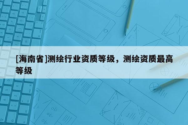 [海南省]測(cè)繪行業(yè)資質(zhì)等級(jí)，測(cè)繪資質(zhì)最高等級(jí)