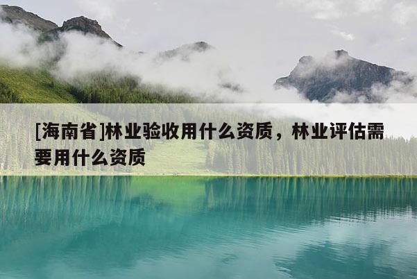 [海南省]林業驗收用什么資質，林業評估需要用什么資質