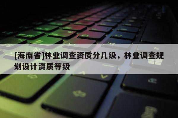 [海南省]林業調查資質分幾級，林業調查規劃設計資質等級