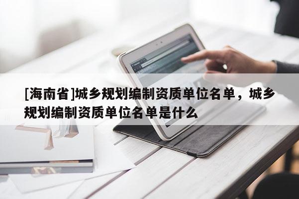 [海南省]城鄉規劃編制資質單位名單，城鄉規劃編制資質單位名單是什么