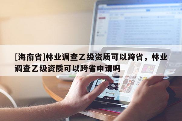 [海南省]林業調查乙級資質可以跨省，林業調查乙級資質可以跨省申請嗎
