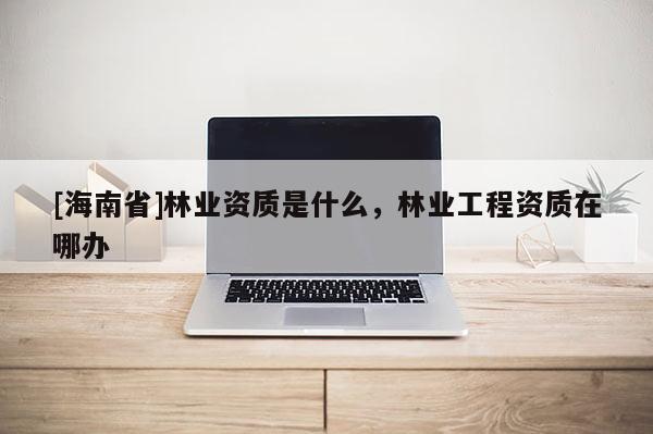 [海南省]林業資質是什么，林業工程資質在哪辦
