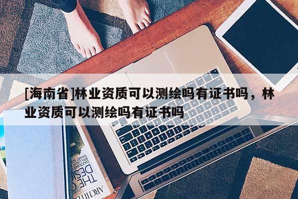 [海南省]林業資質可以測繪嗎有證書嗎，林業資質可以測繪嗎有證書嗎