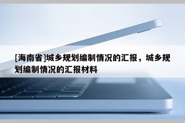[海南省]城鄉規劃編制情況的匯報，城鄉規劃編制情況的匯報材料