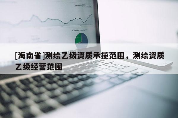 [海南省]測繪乙級資質承攬范圍，測繪資質乙級經營范圍