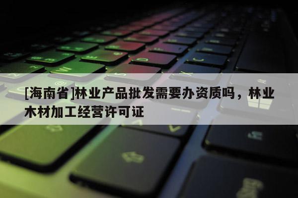[海南省]林業(yè)產(chǎn)品批發(fā)需要辦資質(zhì)嗎，林業(yè)木材加工經(jīng)營許可證