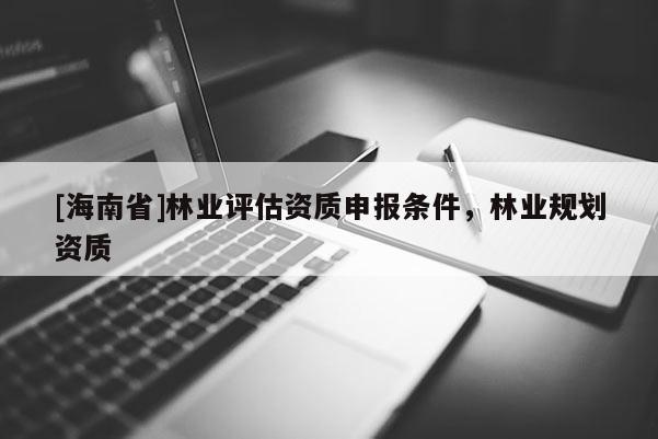 [海南省]林業(yè)評估資質(zhì)申報條件，林業(yè)規(guī)劃資質(zhì)