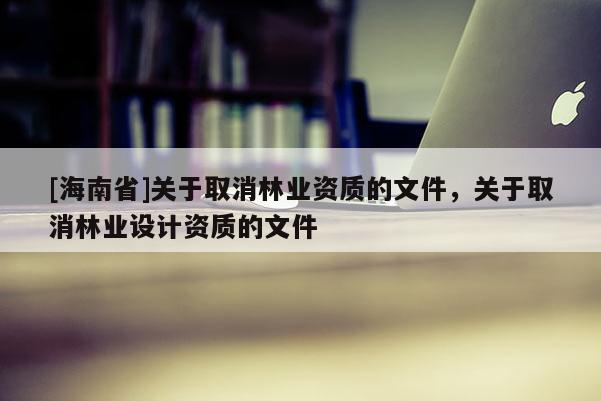 [海南省]關于取消林業資質的文件，關于取消林業設計資質的文件