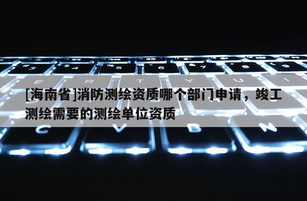 [海南省]消防測繪資質哪個部門申請，竣工測繪需要的測繪單位資質