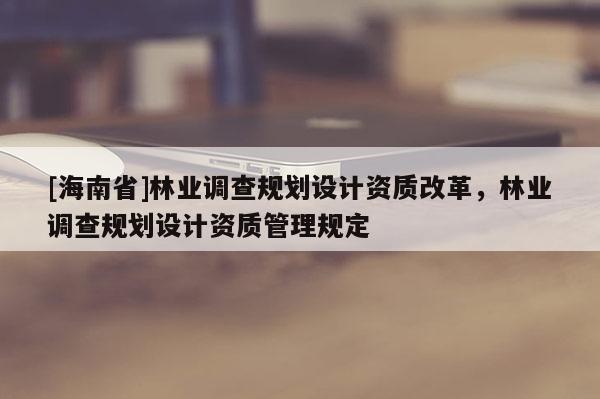 [海南省]林業(yè)調查規(guī)劃設計資質改革，林業(yè)調查規(guī)劃設計資質管理規(guī)定