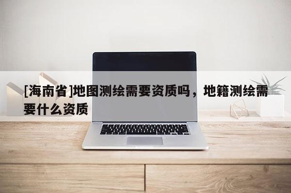 [海南省]地圖測繪需要資質嗎，地籍測繪需要什么資質