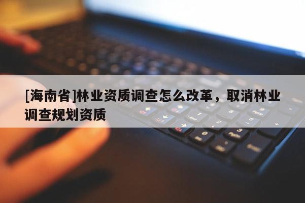 [海南省]林業資質調查怎么改革，取消林業調查規劃資質