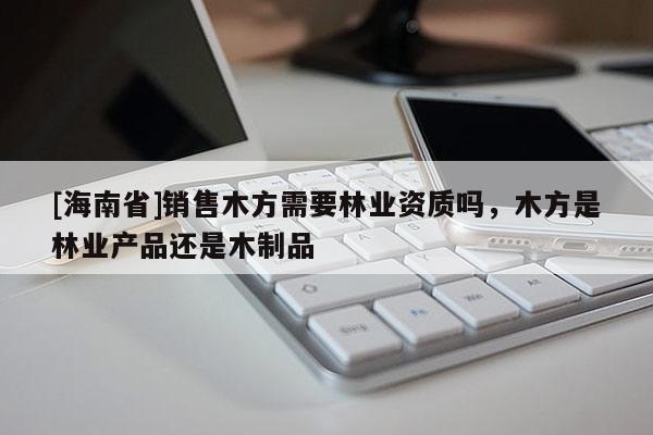 [海南省]銷售木方需要林業(yè)資質(zhì)嗎，木方是林業(yè)產(chǎn)品還是木制品