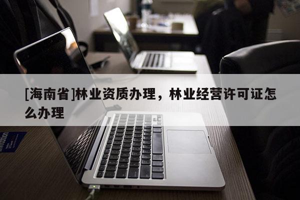 [海南省]林業資質辦理，林業經營許可證怎么辦理