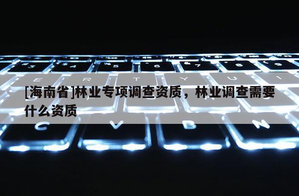 [海南省]林業(yè)專項調(diào)查資質(zhì)，林業(yè)調(diào)查需要什么資質(zhì)