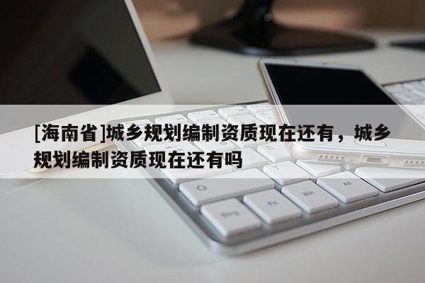 [海南省]城鄉規劃編制資質現在還有，城鄉規劃編制資質現在還有嗎