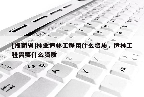 [海南省]林業(yè)造林工程用什么資質(zhì)，造林工程需要什么資質(zhì)